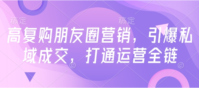 高复购朋友圈营销，引爆私域成交，打通运营全链-小七创业网-分享网络创业-网赚资讯